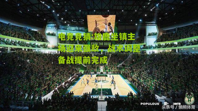 雄鹿坐镇主场迎来强敌，战术调整备战提前完成