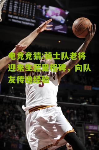 骑士队老将迎来生涯里程碑，向队友传递经验
