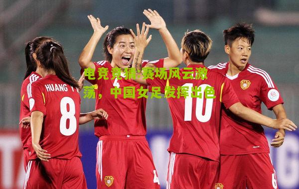 赛场风云激荡，中国女足发挥出色